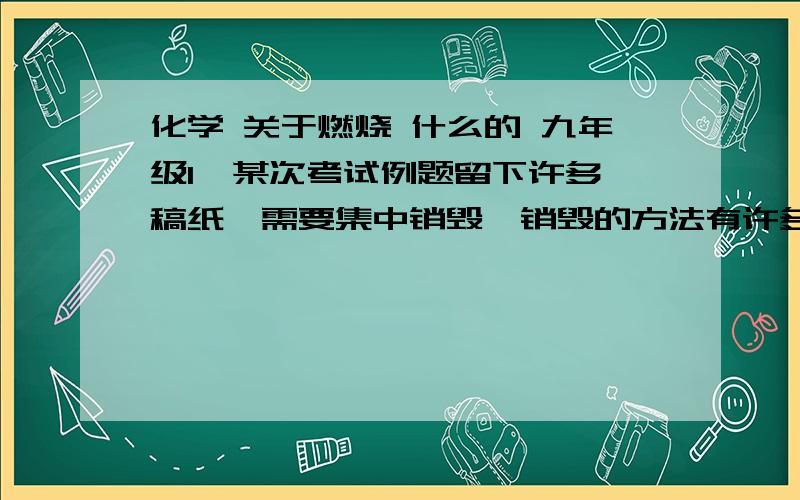 化学 关于燃烧 什么的 九年级1  某次考试例题留下许多稿纸,需要集中销毁,销毁的方法有许多,通常是由两三个人将它们烧掉.为了快速、充分烧掉这些稿纸,最简单的操作方法是怎样的?其理由