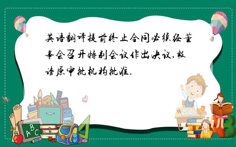 英语翻译提前终止合同必须经董事会召开特别会议作出决议,报请原审批机构批准.