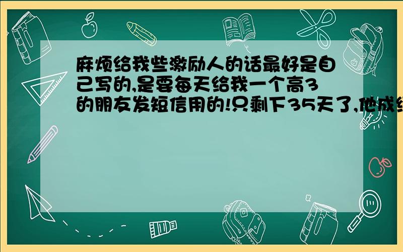 麻烦给我些激励人的话最好是自己写的,是要每天给我一个高3的朋友发短信用的!只剩下35天了,他成绩很好,但不够自信