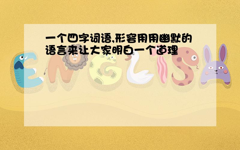 一个四字词语,形容用用幽默的语言来让大家明白一个道理