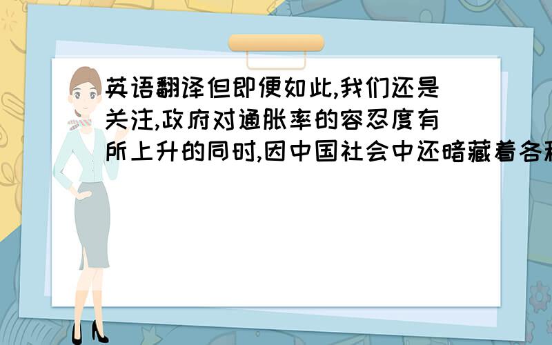 英语翻译但即便如此,我们还是关注,政府对通胀率的容忍度有所上升的同时,因中国社会中还暗藏着各种不安情绪,在政府竭力摆脱传统经济增长的路径依赖过程中,是否出现经济增速明显放缓