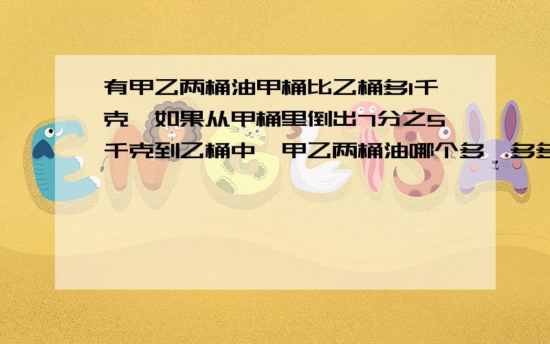 有甲乙两桶油甲桶比乙桶多1千克,如果从甲桶里倒出7分之5千克到乙桶中,甲乙两桶油哪个多,多多少千克?