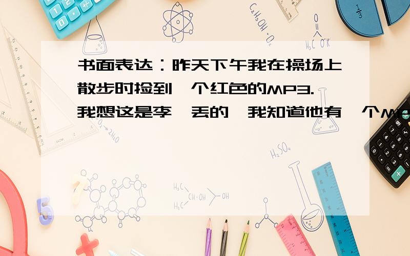 书面表达：昨天下午我在操场上散步时捡到一个红色的MP3.我想这是李磊丢的,我知道他有一个MP3,并且也是红色的.我打电话问李磊,他说他没有丢.并且说可能是季小红的,他说见过她的.也是这