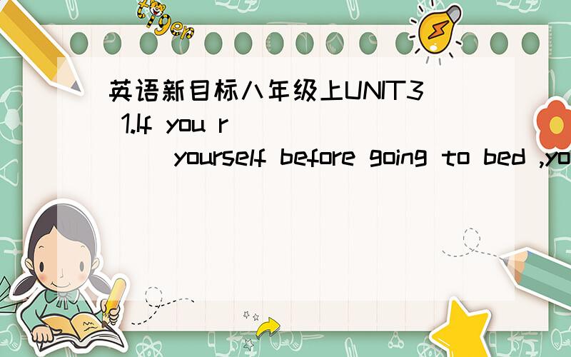 英语新目标八年级上UNIT3 1.If you r_____ yourself before going to bed ,you can fall asleep fast.2.用适当介词填空______ a cold winter morning Jim fell off his bike on the way to school.The boy was born _____ winter _____ 2000._____ Sept