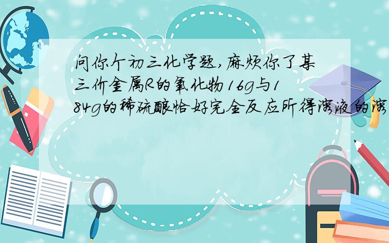 问你个初三化学题,麻烦你了某三价金属R的氧化物16g与184g的稀硫酸恰好完全反应所得溶液的溶质质量分数为20%.求1.金属R的相对原子质量 2.原硫酸溶液的溶质质量分数