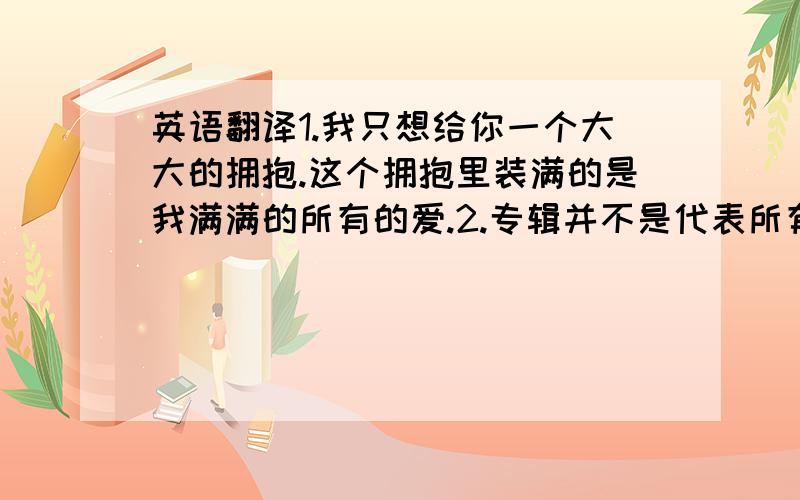 英语翻译1.我只想给你一个大大的拥抱.这个拥抱里装满的是我满满的所有的爱.2.专辑并不是代表所有.对你的爱是在为了买不到一张专辑时,我焦急的心情和失望的眼泪.但还好,我最终拥有了它