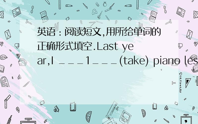 英语：阅读短文,用所给单词的正确形式填空.Last year,I ___1___(take) piano lessons.My teacher was very srtict and I __2___(practice) really hard-----sometimes more than three hours a day.But I don't mind because now I can play some of