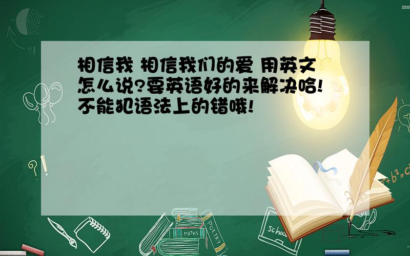 相信我 相信我们的爱 用英文怎么说?要英语好的来解决哈!不能犯语法上的错哦!