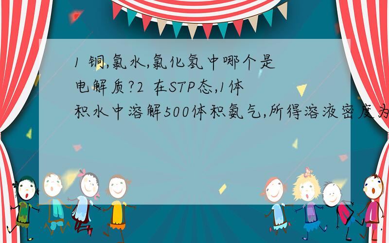 1 铜,氯水,氯化氢中哪个是电解质?2 在STP态,1体积水中溶解500体积氨气,所得溶液密度为0.98克每立方厘米,溶质是NH3求氨水的质量百分比浓度和物质的量浓度