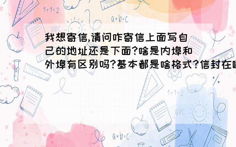 我想寄信,请问咋寄信上面写自己的地址还是下面?啥是内埠和外埠有区别吗?基本都是啥格式?信封在哪买?邮票呢?邮费是多少?寄信有什么要求吗?我要全的我连信封在哪买都不知道