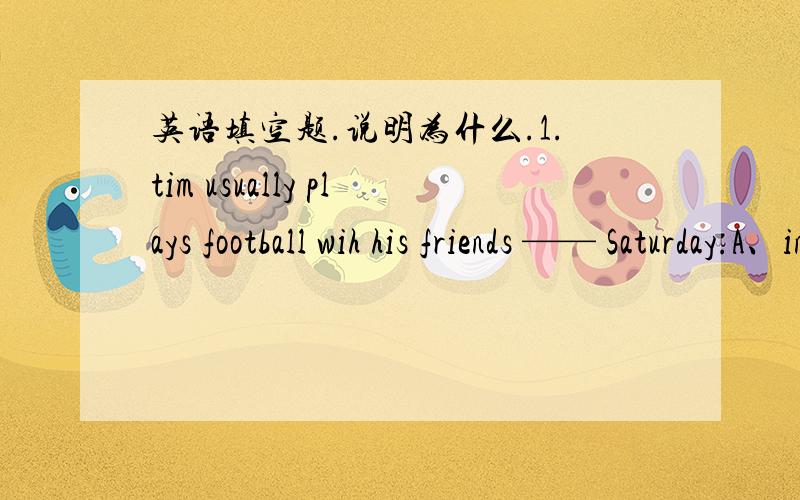 英语填空题.说明为什么.1.tim usually plays football wih his friends —— Saturday.A、in B、on C、at 2、Look,there is——old man others in the race.A、a B、an C、some3、Our ——desks are over there.A、teacher B、teacher’s C