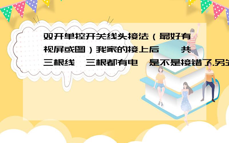 双开单控开关线头接法（最好有视屏或图）我家的接上后,一共三根线,三根都有电,是不是接错了.另外上面的问题也要回答哦!