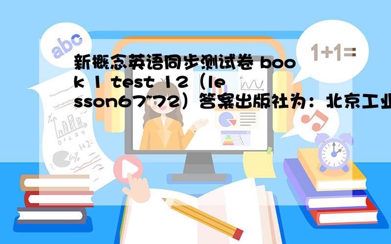 新概念英语同步测试卷 book 1 test 12（lesson67~72）答案出版社为：北京工业大学出版社