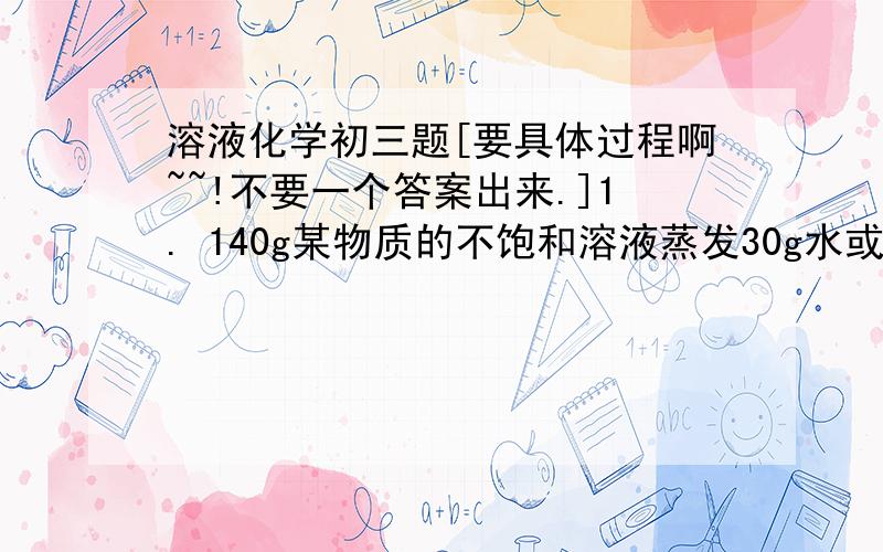 溶液化学初三题[要具体过程啊~~!不要一个答案出来.]1. 140g某物质的不饱和溶液蒸发30g水或者加入15g溶质,均得到同温度下该物质的饱和溶液,则该温度下,此物质的溶解度是2.某物质蒸发50g水后,