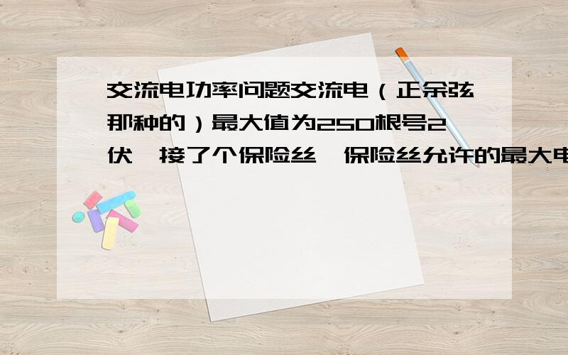 交流电功率问题交流电（正余弦那种的）最大值为250根号2伏,接了个保险丝,保险丝允许的最大电流10A,则允许的最大输出功率为5000W.怎么错了?电压是250根号2,保险丝是有效值,所以电流最大10根