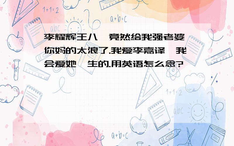 李耀辉王八,竟然给我强老婆,你妈的太浪了.我爱李嘉译,我会爱她一生的.用英语怎么念?