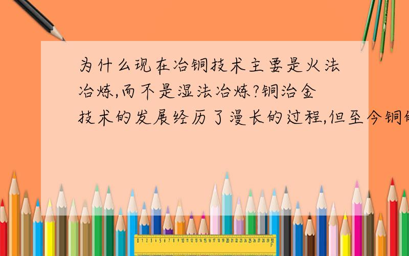 为什么现在冶铜技术主要是火法冶炼,而不是湿法冶炼?铜治金技术的发展经历了漫长的过程,但至今铜的冶炼仍以火法治炼为主,其产量约占世界铜总产量的85%,现代湿法冶炼的技术正在逐步推