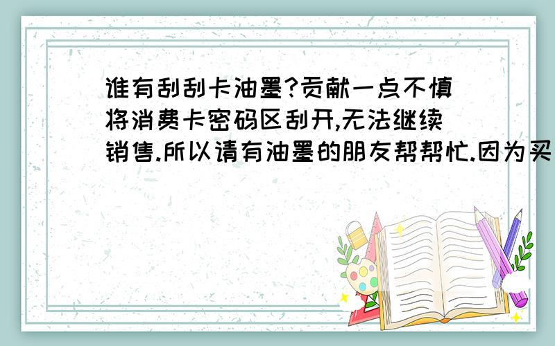 谁有刮刮卡油墨?贡献一点不慎将消费卡密码区刮开,无法继续销售.所以请有油墨的朋友帮帮忙.因为买一大桶太浪费了.最好是稀释好的油墨.直接可以用的.价格好商量了.我不太懂呀.就是消费