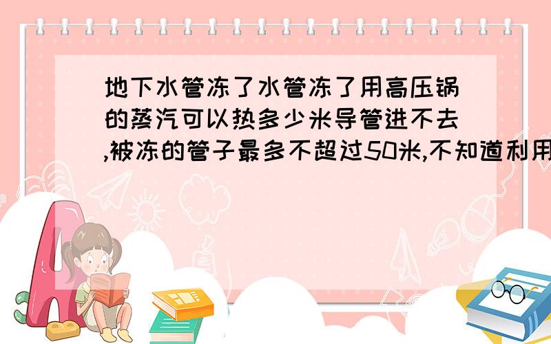 地下水管冻了水管冻了用高压锅的蒸汽可以热多少米导管进不去,被冻的管子最多不超过50米,不知道利用高压锅的蒸汽能行吗?是地下塑料管有40com深