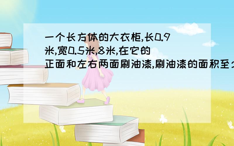 一个长方体的大衣柜,长0.9米,宽0.5米,8米,在它的正面和左右两面刷油漆,刷油漆的面积至少是多少平方米?三个面的面积