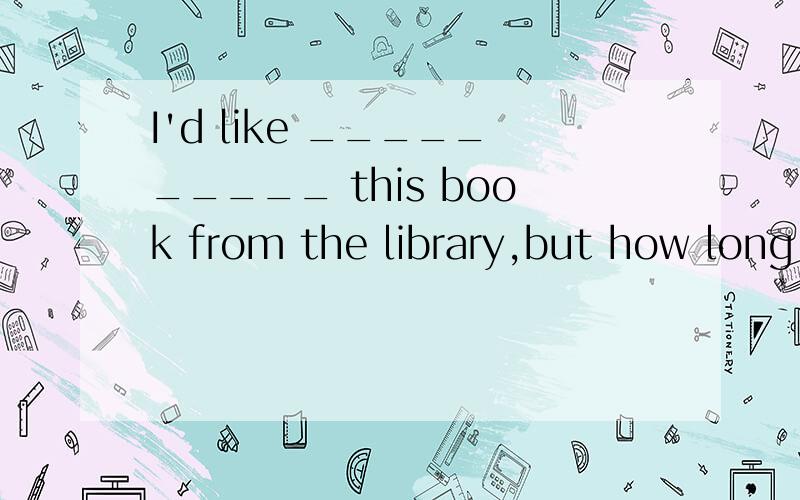 I'd like __________ this book from the library,but how long can I __________it?A.borrow...borrowB.to lend...borrowC.lend...keepD.to borrow...keep