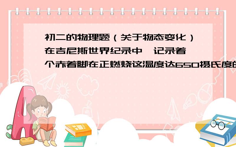 初二的物理题（关于物态变化）在吉尼斯世界纪录中,记录着一个赤着脚在正燃烧这温度达650摄氏度的木炭上步行了约7.5M的世界之最,怎样正确解释这个现象?