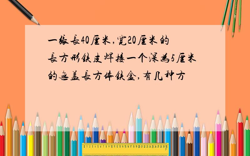 一张长40厘米,宽20厘米的长方形铁皮焊接一个深为5厘米的无盖长方体铁盒,有几种方