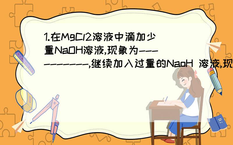 1.在MgCl2溶液中滴加少量NaOH溶液,现象为----------,继续加入过量的NaoH 溶液,现象为-----------,在AlCl3溶液中滴加少量氢氧化钠溶液现象为--------------继续加入过量的NaOH溶液 ,现象为-------------------.