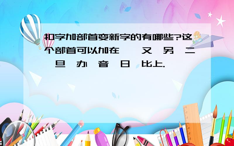 扣字加部首变新字的有哪些?这个部首可以加在一,又,另,二,旦,办,音,日,比上.