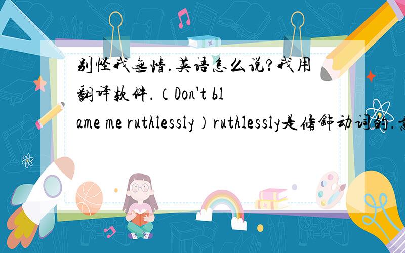 别怪我无情.英语怎么说?我用翻译软件.（Don't blame me ruthlessly）ruthlessly是修饰动词的.意思是：不要无情的怪我?