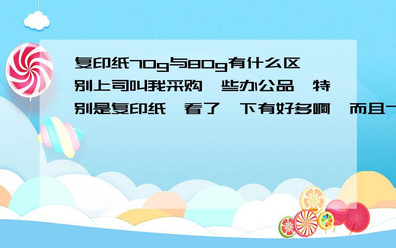 复印纸70g与80g有什么区别上司叫我采购一些办公品,特别是复印纸,看了一下有好多啊,而且70G和80G有什么区别吗?是不是70G的比较差一点?材质有的是70%再生纸啊,有的是100%木浆,有的是100%进口木