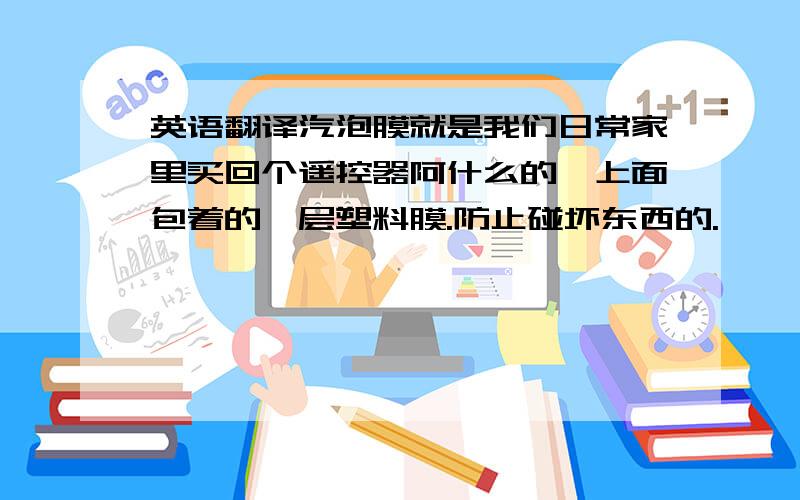 英语翻译汽泡膜就是我们日常家里买回个遥控器阿什么的,上面包着的一层塑料膜.防止碰坏东西的.