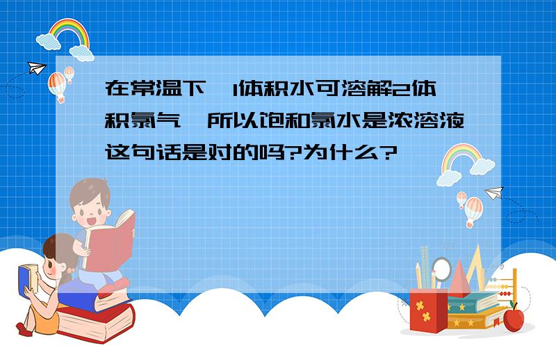 在常温下,1体积水可溶解2体积氯气,所以饱和氯水是浓溶液这句话是对的吗?为什么?