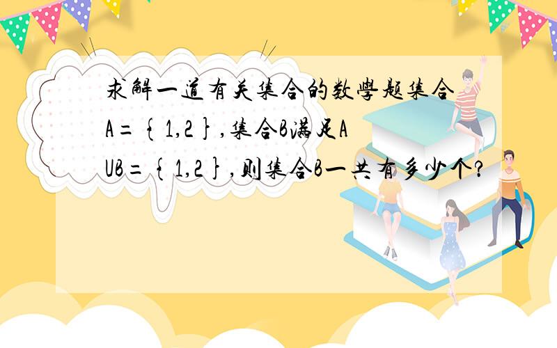 求解一道有关集合的数学题集合A={1,2},集合B满足AUB={1,2},则集合B一共有多少个?