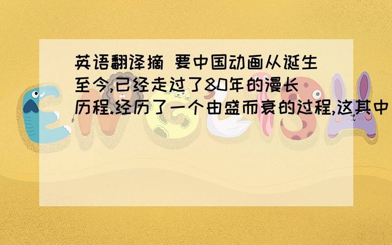 英语翻译摘 要中国动画从诞生至今,已经走过了80年的漫长历程.经历了一个由盛而衰的过程,这其中有非常多的原因.本文通过分析对比我国与日本、美国等国动画产业的发展历程的不同,和动