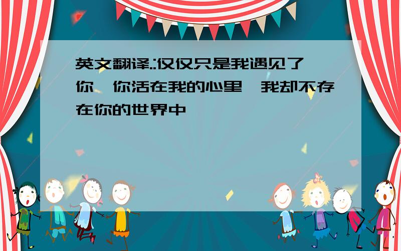 英文翻译.:仅仅只是我遇见了你,你活在我的心里,我却不存在你的世界中