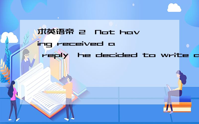 求英语帝 2、Not having received a reply,he decided to write again.没有收到回复,他...求英语帝 2、Not having received a reply,he decided to write again.没有收到回复,他决定再写一封.having .这里听说是动名词 ,这是