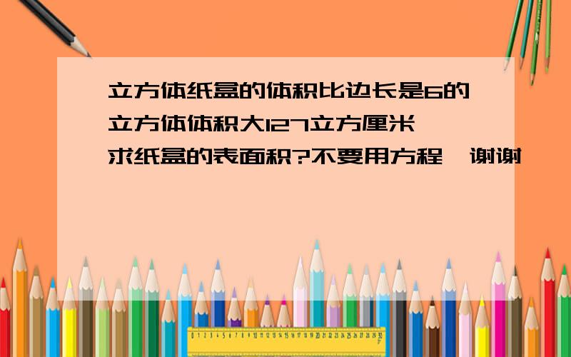 立方体纸盒的体积比边长是6的立方体体积大127立方厘米,求纸盒的表面积?不要用方程,谢谢