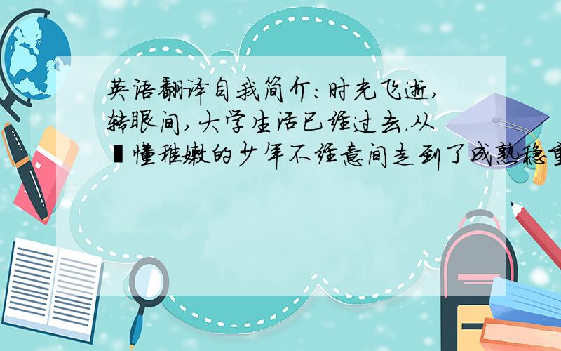 英语翻译自我简介：时光飞逝,转眼间,大学生活已经过去.从懵懂稚嫩的少年不经意间走到了成熟稳重的青年.回首着校园的生活和社会实践活动,以提高自身的综合素质为目标,以自我的全面发