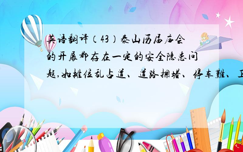 英语翻译（43）泰山历届庙会的开展都存在一定的安全隐患问题,如摊位乱占道、道路拥堵、停车难、卫生差、治安、消防隐患等.要解决这些问题,就要建立长久有效的保障系统,就要建立相应