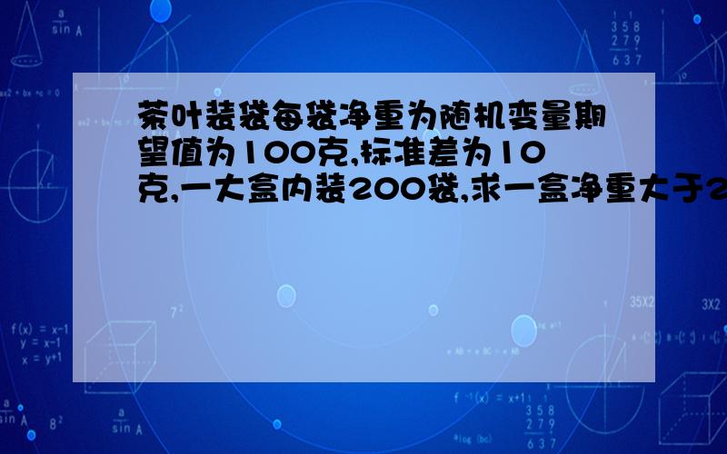 茶叶装袋每袋净重为随机变量期望值为100克,标准差为10克,一大盒内装200袋,求一盒净重大于20.5公斤的概率请帮忙解决!