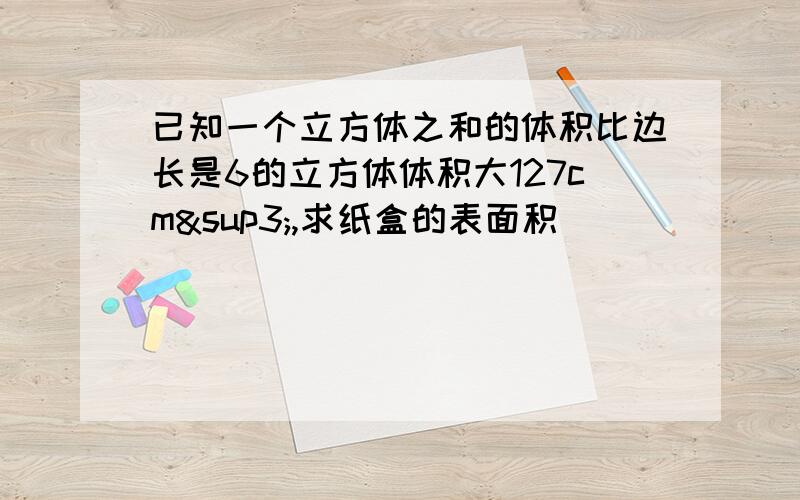 已知一个立方体之和的体积比边长是6的立方体体积大127cm³,求纸盒的表面积