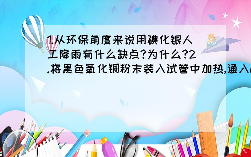 1.从环保角度来说用碘化银人工降雨有什么缺点?为什么?2.将黑色氧化铜粉末装入试管中加热,通入NH3后生成红色的铜,水和一种气体单质,该反应的化学方程式?（这种单质是不是N2啊?还有反应是