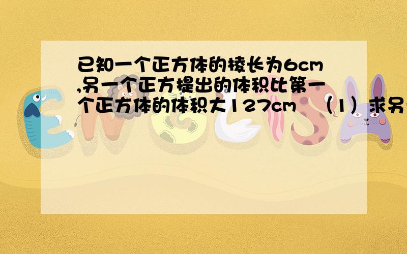 已知一个正方体的棱长为6cm,另一个正方提出的体积比第一个正方体的体积大127cm³（1）求另一个正方体的棱长（2）与第一个正方体相比,它的表面积增加了多少?