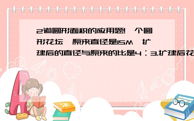 2道圆形面积的应用题!一个圆形花坛,原来直径是15M,扩建后的直径与原来的比是4：3.扩建后花坛的面积和周长各是多少?一个半圆,直径是40分米,求它的面积和周长.