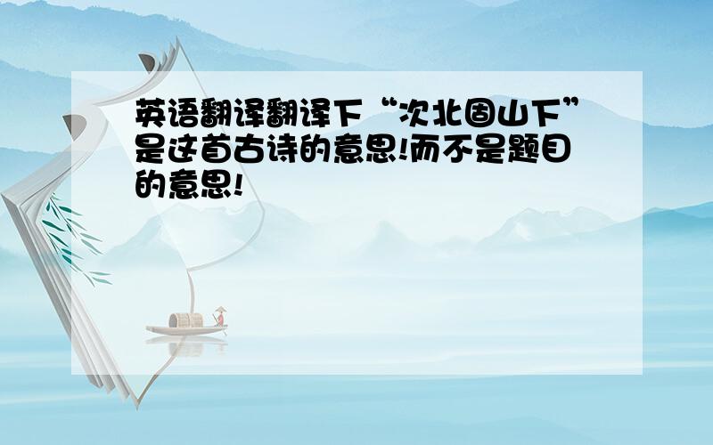 英语翻译翻译下“次北固山下”是这首古诗的意思!而不是题目的意思!