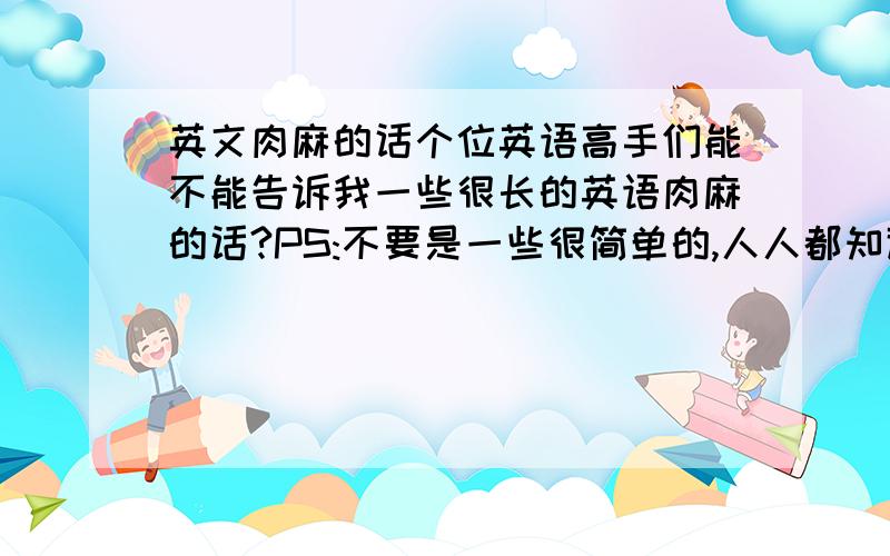 英文肉麻的话个位英语高手们能不能告诉我一些很长的英语肉麻的话?PS:不要是一些很简单的,人人都知道的哦!