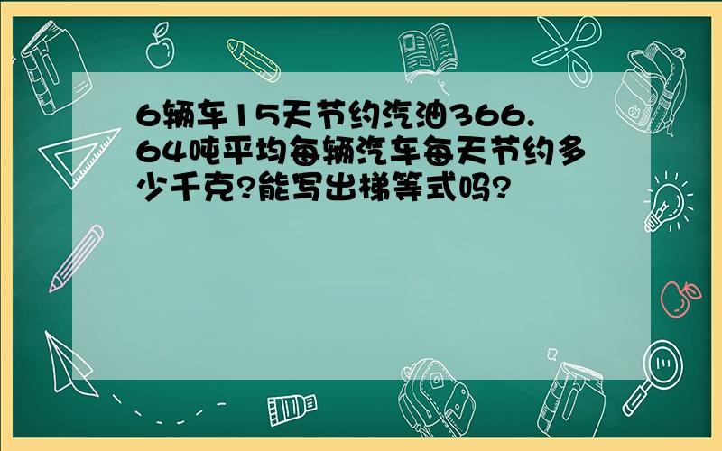 6辆车15天节约汽油366.64吨平均每辆汽车每天节约多少千克?能写出梯等式吗?