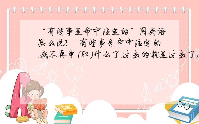 “有些事是命中注定的”用英语怎么说?“有些事是命中注定的.我不再争（取）什么了.过去的就是过去了,回不来了.”