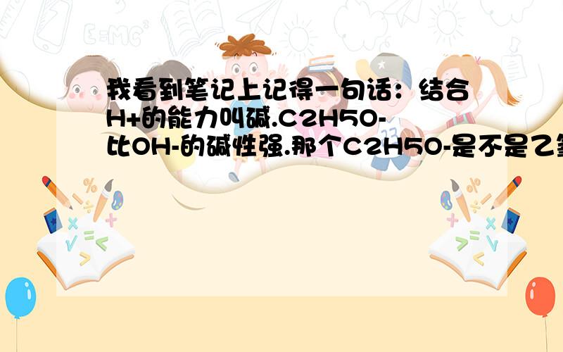 我看到笔记上记得一句话：结合H+的能力叫碱.C2H5O-比OH-的碱性强.那个C2H5O-是不是乙氧根?我咋有点儿ran（二声）.乙氧根是不是从乙醇里弄出来的?我还有一个问题,就是 那个 卤素 -X 到底是不